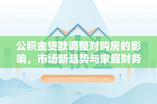 崇信公积金贷款调整对购房的影响，市场新趋势与家庭财务规划