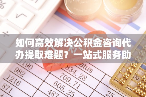 崇信如何高效解决公积金咨询代办提取难题？一站式服务助您轻松搞定