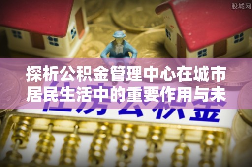 崇信探析公积金管理中心在城市居民生活中的重要作用与未来发展趋势