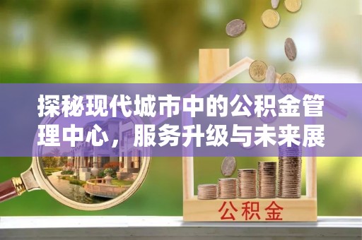 崇信探秘现代城市中的公积金管理中心，服务升级与未来展望