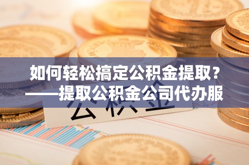 崇信如何轻松搞定公积金提取？——提取公积金公司代办服务全解析