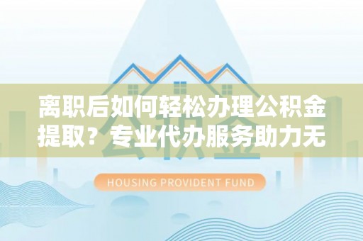 崇信离职后如何轻松办理公积金提取？专业代办服务助力无忧