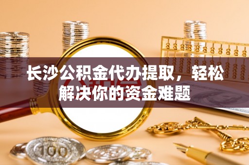 崇信长沙公积金代办提取，轻松解决你的资金难题