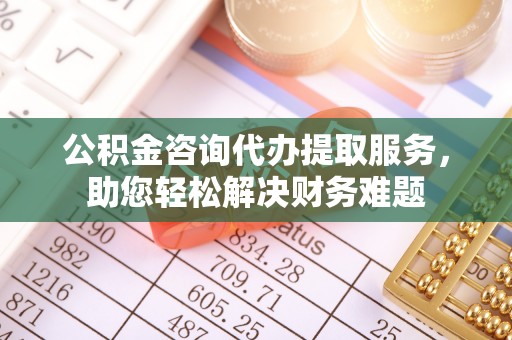 崇信公积金咨询代办提取服务，助您轻松解决财务难题